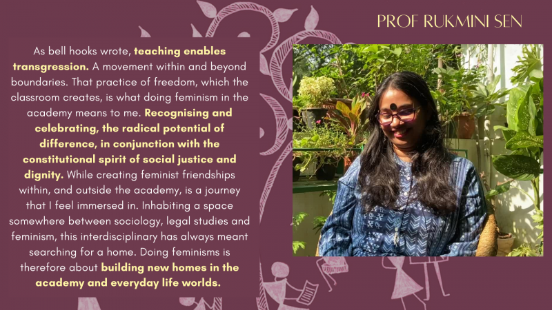 Prof Rukmini Sen, As bell hooks wrote, teaching enables transgression. A movement within and beyond boundaries. That practice of freedom, which the classroom creates, is what doing feminism in the academy means to me. Recognising and celebrating, the radical potential of difference, in conjunction with the constitutional spirit of social justice and dignity. While creating feminist friendships within, and outside the academy, is a journey that I feel immerse in. Inhabiting a space somewhere between sociology, legal studies and feminism, this interdisciplinary has always meant searching for a home. Doing feminisms is therefore about building new homes in the academy and everyday life worlds.